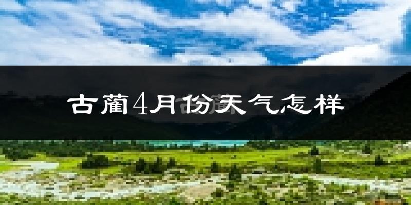 古蔺县4月份天气如何?冷热情况怎么样?