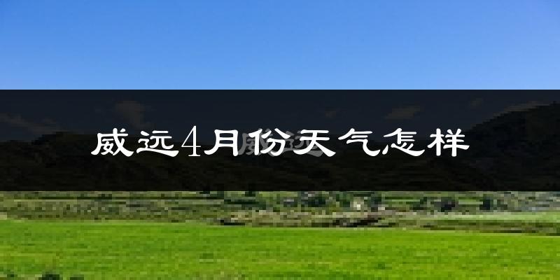威远县4月份天气如何?冷热情况怎么样?
