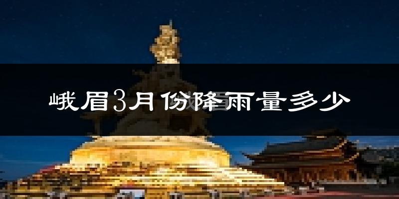 峨眉3月份降雨量多少?峨眉三月下雨多吗?
