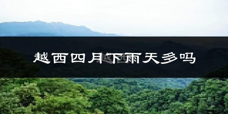 越西四月下雨天多吗?越西4月份降雨量多少?