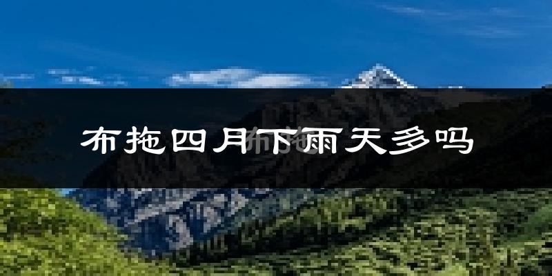 布拖四月下雨天多吗?布拖4月份降雨量多少?