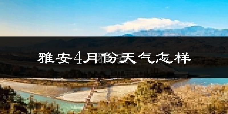 雅安市4月份天气如何?冷热情况怎么样?