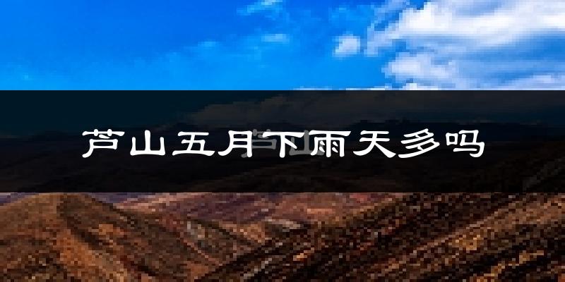 芦山五月下雨天多吗?芦山5月份降雨量多少?