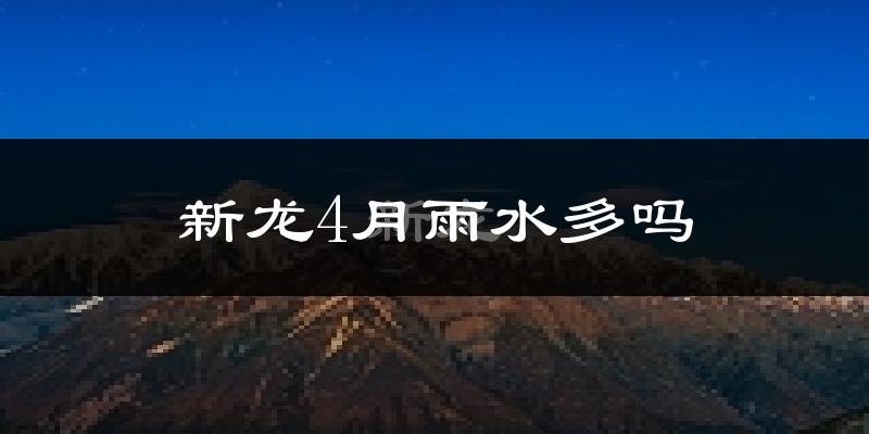 新龙4月雨水多吗?