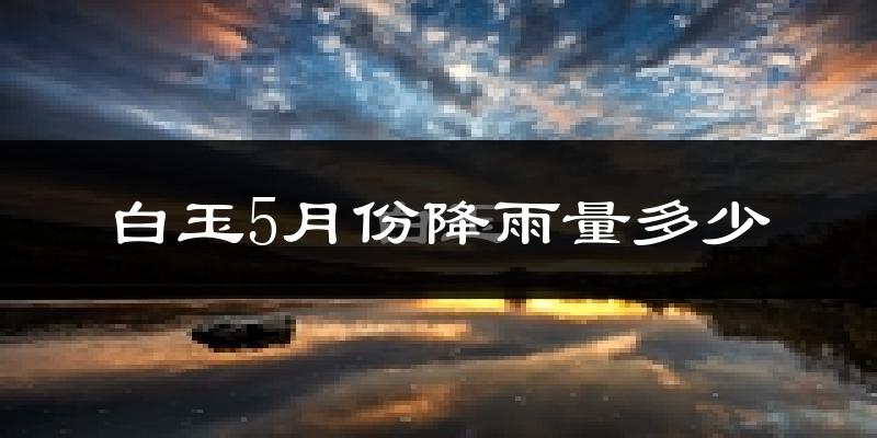 白玉5月份降雨量多少?白玉五月下雨多吗?