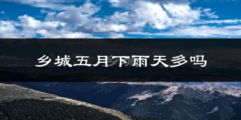 乡城五月下雨天多吗?乡城5月份降雨量多少?