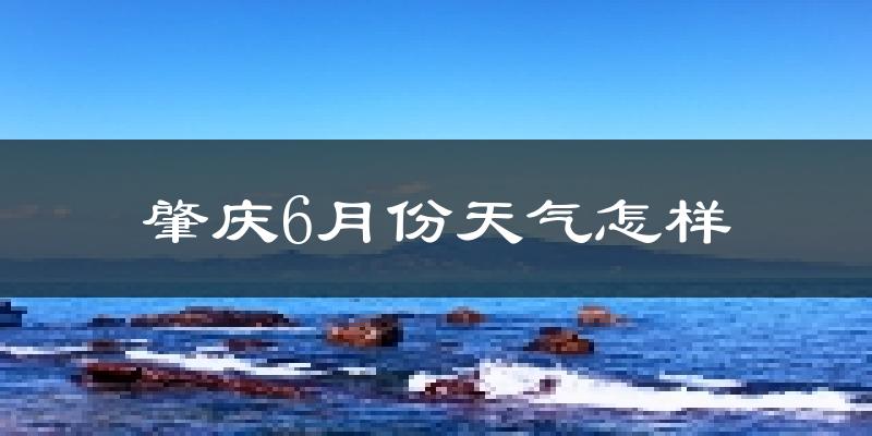 肇庆6月份天气如何?很热吗?