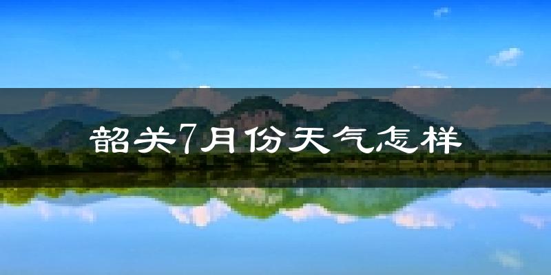 韶关市7月份天气如何?很热吗?