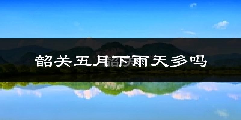 韶关五月下雨天多吗?韶关5月份降雨量多少?
