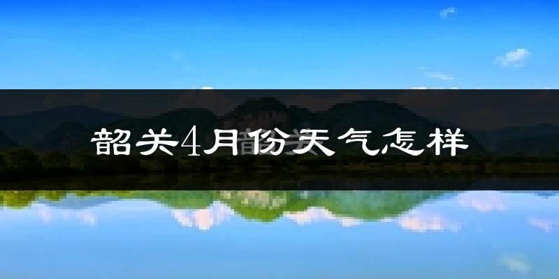 韶关市4月份天气如何?冷热情况怎么样?