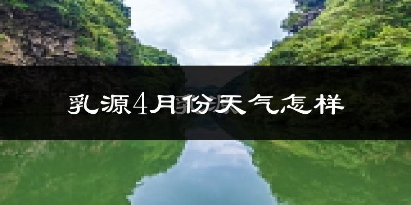 乳源瑶族自治县4月份天气如何?冷热情况怎么样?