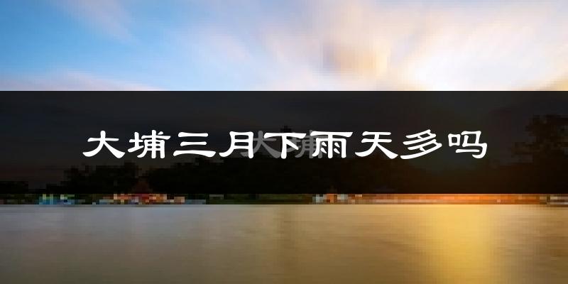 大埔三月下雨天多吗?大埔3月份降雨量多少?