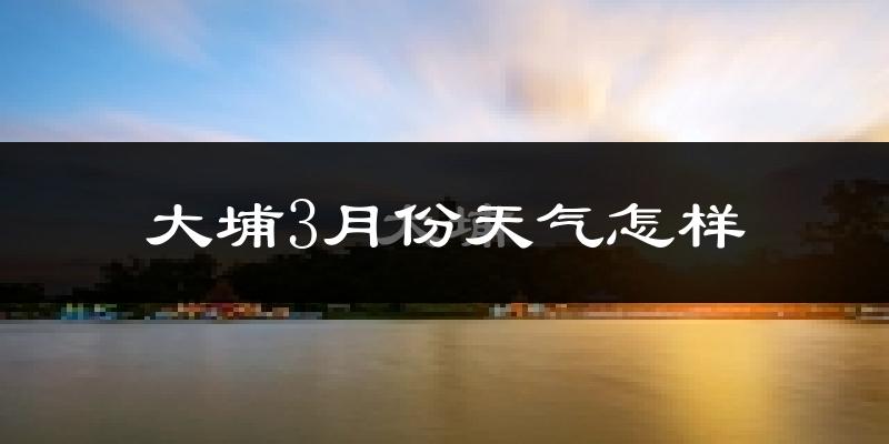 大埔县3月份天气如何?天气冷热情况分析