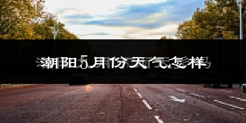 潮阳5月份天气怎样?潮阳五月冷不冷?