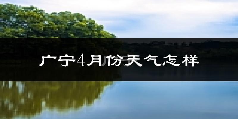 广宁县4月份天气如何?冷热情况怎么样?