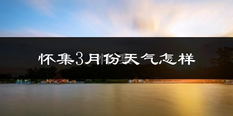 怀集县3月份天气如何?冷热情况怎么样?