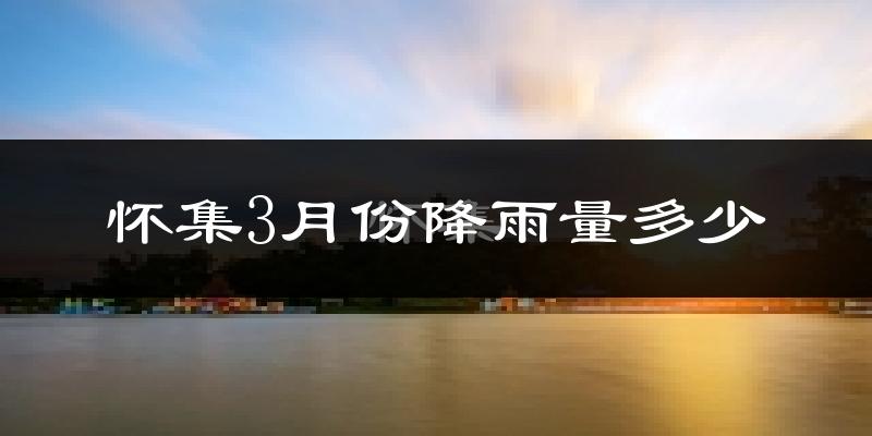 怀集3月份降雨量多少?怀集三月下雨多吗?