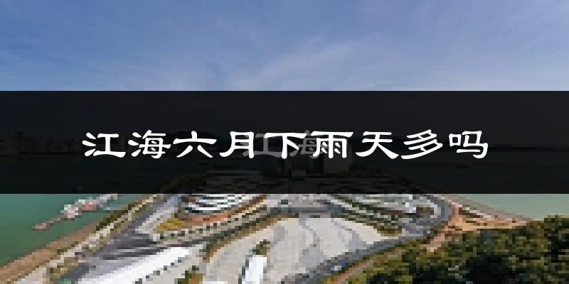 江海六月下雨天多吗?江海6月份降雨量多少?