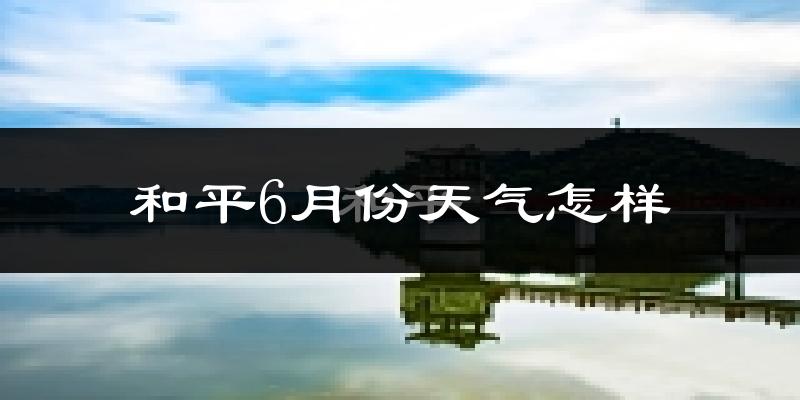 和平县6月份天气如何?很热吗?