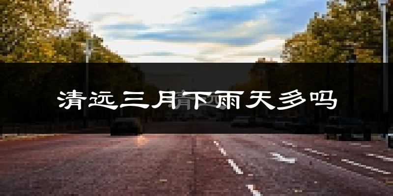 清远三月下雨天多吗?清远3月份降雨量多少?