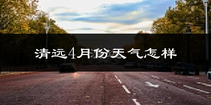 清远市4月份天气如何?冷热情况与两年对比分析