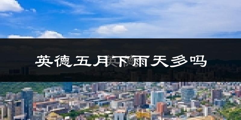 英德五月下雨天多吗?英德5月份降雨量多少?