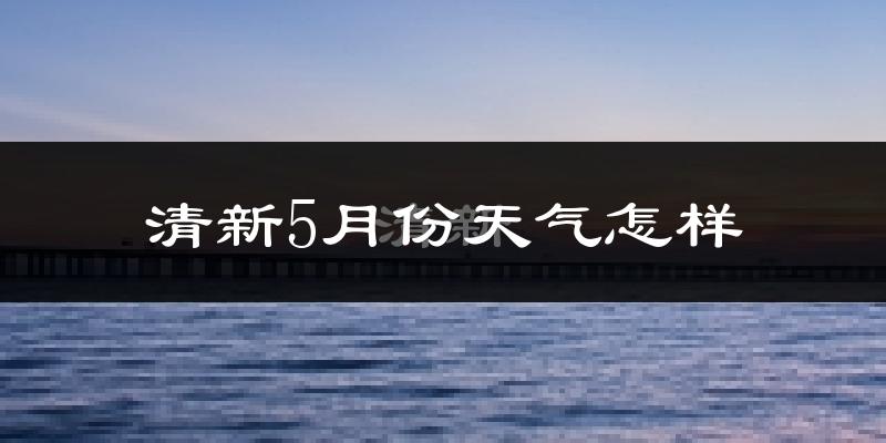 清新5月份天气怎样?清新五月冷不冷?