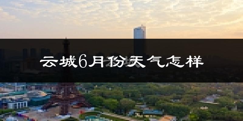 云城6月份天气怎样?云城六月热吗?