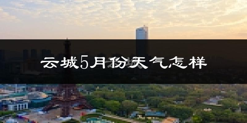 云城5月份天气怎样?云城五月冷吗?