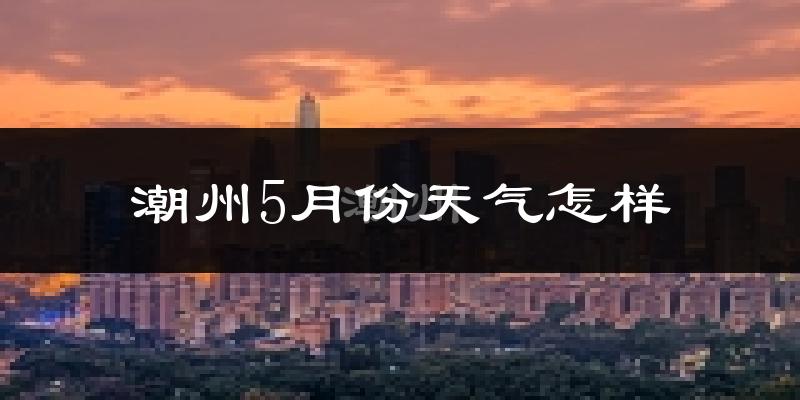 潮州5月份天气如何?很热吗?