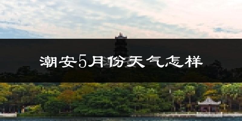 潮安5月份天气怎样?潮安五月冷吗?