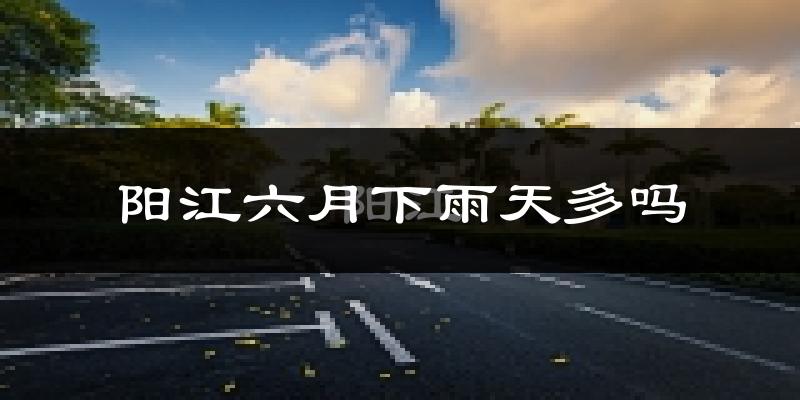 阳江六月下雨天多吗?阳江6月份降雨量多少?