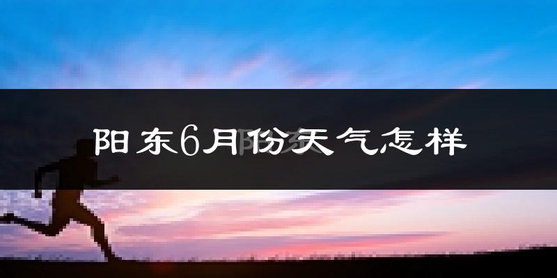 阳东6月份天气怎样?阳东六月热吗?