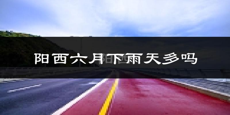 阳西六月下雨天多吗?阳西6月份降雨量多少?