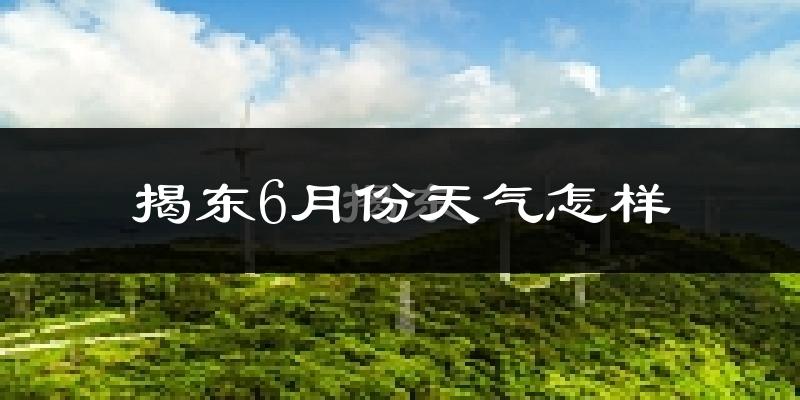 揭东6月份天气怎样?揭东六月热不热?