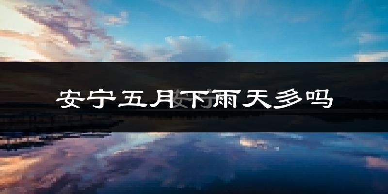 安宁五月下雨天多吗?安宁5月份降雨量多少?