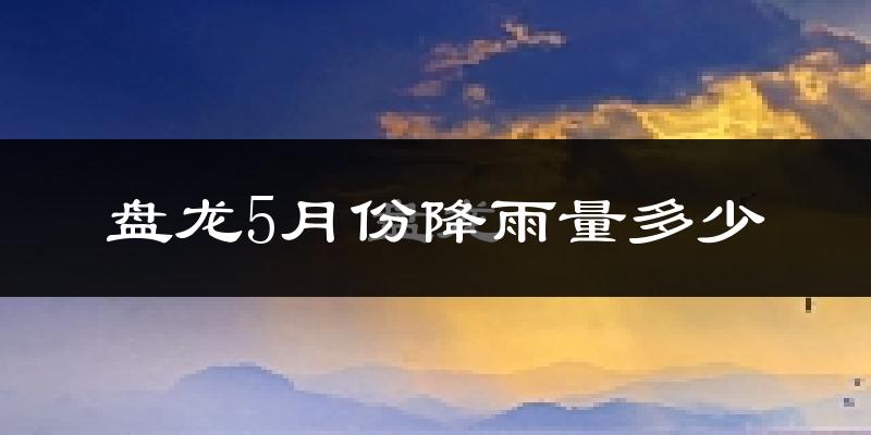盘龙5月份降雨量多少?盘龙五月下雨多吗?