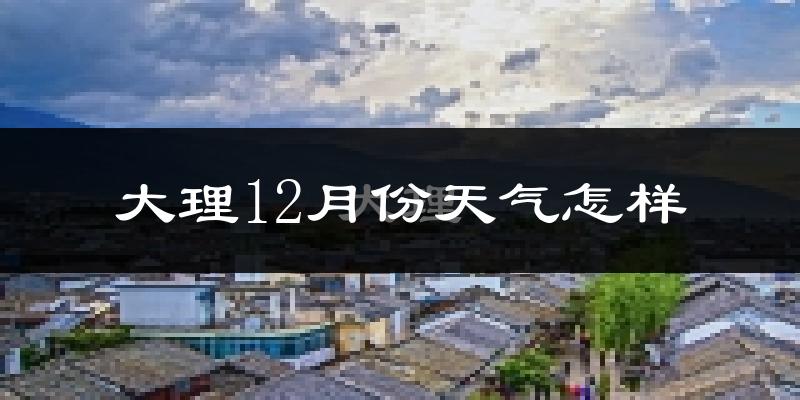 大理12月份天气怎样?大理十二月冷不冷?