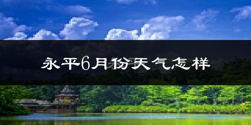 永平县6月份天气如何?很热吗?