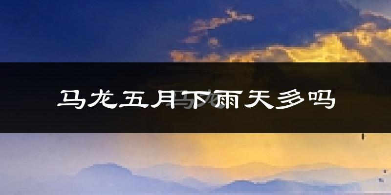 马龙五月下雨天多吗?马龙5月份降雨量多少?
