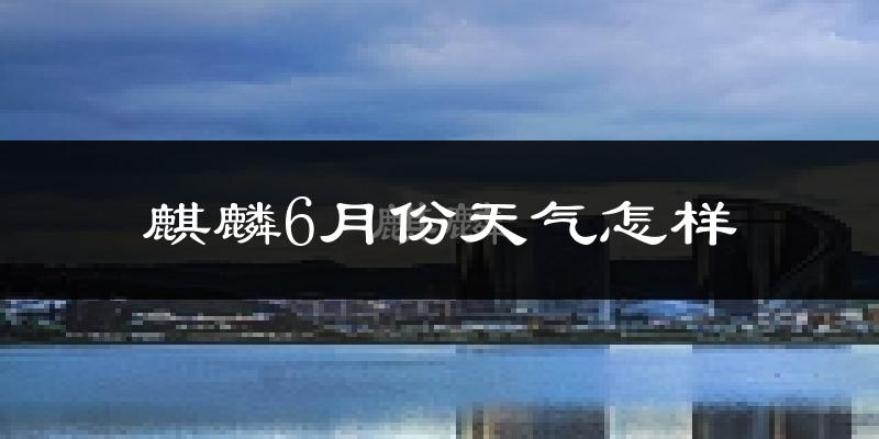 麒麟6月份天气怎样?麒麟六月热不热?