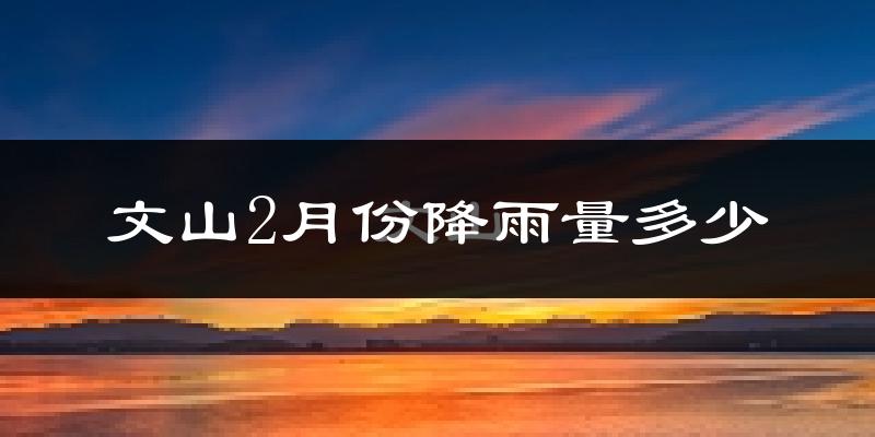 文山2月份降雨量多少?文山二月下雨多吗?