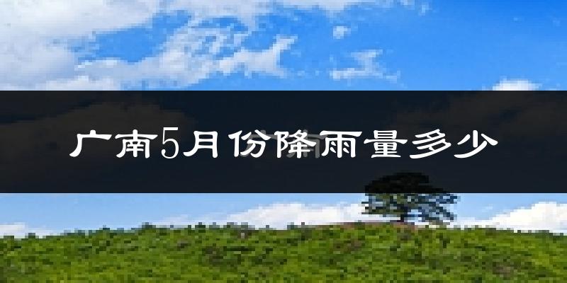 广南5月份降雨量多少?广南五月下雨多吗?