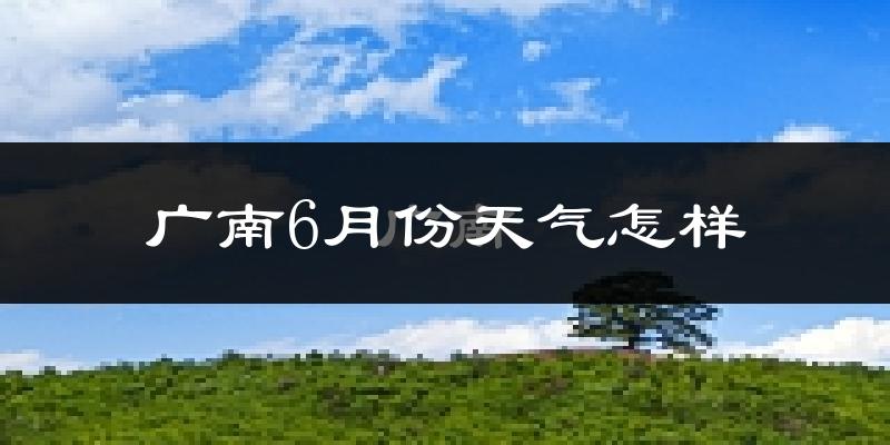广南县6月份天气如何?很热吗?