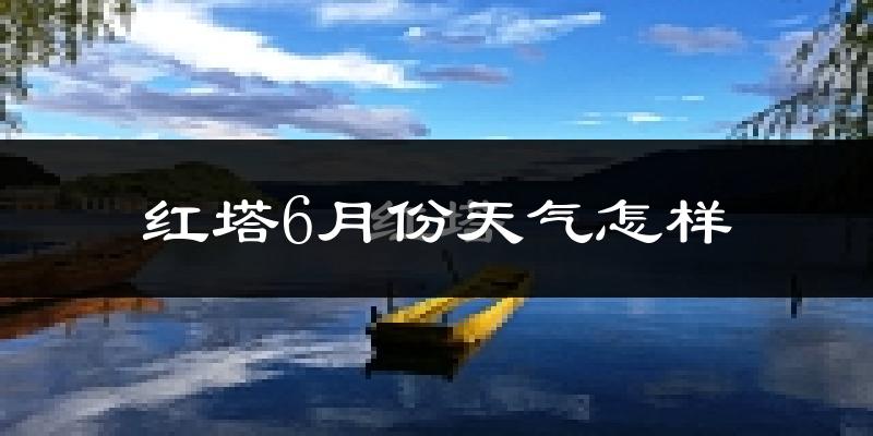 红塔6月份天气怎样?红塔六月热不热?
