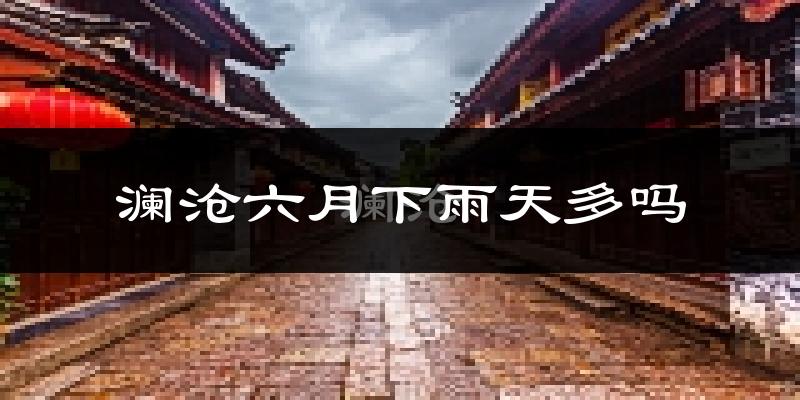澜沧六月下雨天多吗?澜沧6月份降雨量多少?