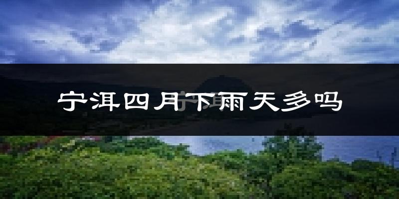 宁洱四月下雨天多吗?宁洱4月份降雨量多少?