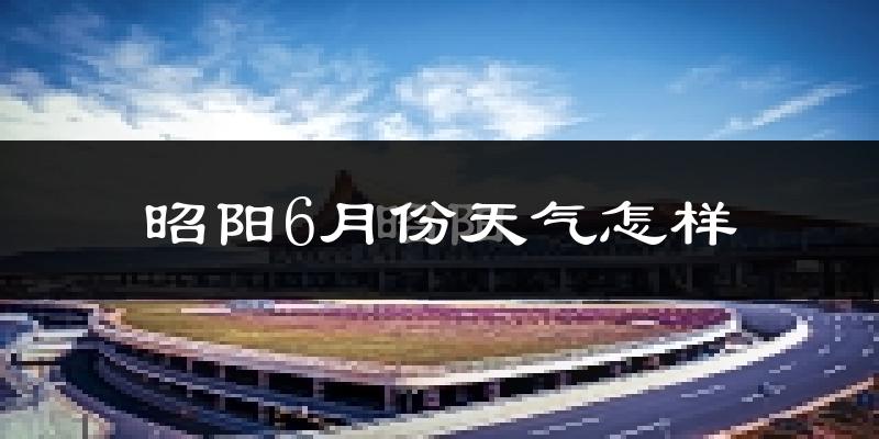 昭阳6月份天气怎样?昭阳六月热不热?