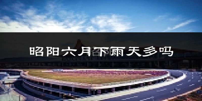 昭阳六月下雨天多吗?昭阳6月份降雨量多少?