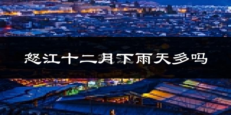 怒江十二月下雨天多吗?怒江12月份降雨量多少?